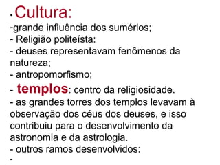 • Cultura:
-grande influência dos sumérios;
- Religião politeísta:
- deuses representavam fenômenos da
natureza;
- antropomorfismo;
- templos: centro da religiosidade.
- as grandes torres dos templos levavam à
observação dos céus dos deuses, e isso
contribuiu para o desenvolvimento da
astronomia e da astrologia.
- outros ramos desenvolvidos:
-
 