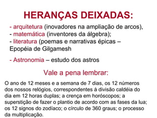 HERANÇAS DEIXADAS:
- arquitetura (inovadores na ampliação de arcos),
- matemática (inventores da álgebra);
- literatura (poemas e narrativas épicas –
Epopéia de Gilgamesh
- Astronomia – estudo dos astros
Vale a pena lembrar:
O ano de 12 meses e a semana de 7 dias, os 12 números
dos nossos relógios, correspondentes à divisão caldéia do
dia em 12 horas duplas; a crença em horóscopos; a
superstição de fazer o plantio de acordo com as fases da lua;
os 12 signos do zodíaco; o círculo de 360 graus; o processo
da multiplicação.
 