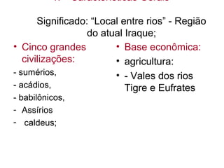 1. Características Gerais
Significado: “Local entre rios” - Região
do atual Iraque;
• Cinco grandes
civilizações:
- sumérios,
- acádios,
- babilônicos,
- Assírios
- caldeus;
• Base econômica:
• agricultura:
• - Vales dos rios
Tigre e Eufrates
 