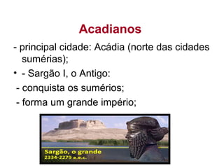 Acadianos
- principal cidade: Acádia (norte das cidades
sumérias);
• - Sargão I, o Antigo:
- conquista os sumérios;
- forma um grande império;
 