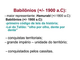 Babilônios (+/- 1900 a.C):
- maior representante: Hamurabi (+/-1800 a.C):
Babilônios (+/- 1900 a.C):
-primeiro código de leis da história;
-Lei do Talião: “olho por olho, dente por
dente”
- conquistas territoriais;
- grande império – unidade do território;
- conquistados pelos cassitas.
 