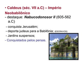 • Caldeus (séc. VII a.C) – Império
Neobabilônico
- destaque: Nabucodonosor II (605-562
a.C)
- conquista Jerusalém;
- deporta judeus para a Babilônia; (ESCRAVOS)
- Jardins suspensos;
- Conquistados pelos persas.
 