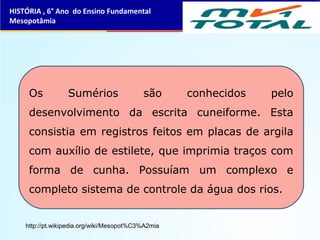 Os Sumérios são conhecidos pelo
desenvolvimento da escrita cuneiforme. Esta
consistia em registros feitos em placas de argila
com auxílio de estilete, que imprimia traços com
forma de cunha. Possuíam um complexo e
completo sistema de controle da água dos rios.
HISTÓRIA , 6° Ano do Ensino Fundamental
Mesopotâmia
http://pt.wikipedia.org/wiki/Mesopot%C3%A2mia
 
