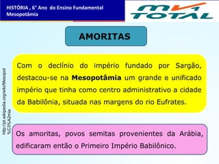 AMORITAS
Com o declínio do império fundado por Sargão,
destacou-se na Mesopotâmia um grande e unificado
império que tinha como centro administrativo a cidade
da Babilônia, situada nas margens do rio Eufrates.
Os amoritas, povos semitas provenientes da Arábia,
edificaram então o Primeiro Império Babilônico.
HISTÓRIA , 6° Ano do Ensino Fundamental
Mesopotâmia
http://pt.wikipedia.org/wiki/Mesopot
%C3%A2mia
 