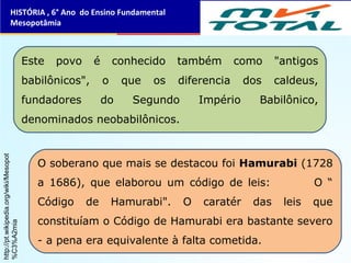 Este povo é conhecido também como "antigos
babilônicos", o que os diferencia dos caldeus,
fundadores do Segundo Império Babilônico,
denominados neobabilônicos.
O soberano que mais se destacou foi Hamurabi (1728
a 1686), que elaborou um código de leis: O “
Código de Hamurabi". O caratér das leis que
constituíam o Código de Hamurabi era bastante severo
- a pena era equivalente à falta cometida.
HISTÓRIA , 6° Ano do Ensino Fundamental
Mesopotâmia
http://pt.wikipedia.org/wiki/Mesopot
%C3%A2mia
 