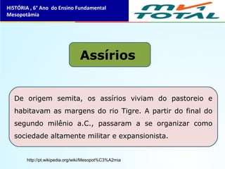 Assírios
De origem semita, os assírios viviam do pastoreio e
habitavam as margens do rio Tigre. A partir do final do
segundo milênio a.C., passaram a se organizar como
sociedade altamente militar e expansionista.
HISTÓRIA , 6° Ano do Ensino Fundamental
Mesopotâmia
http://pt.wikipedia.org/wiki/Mesopot%C3%A2mia
 