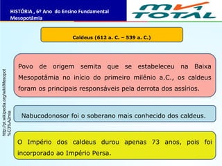 Caldeus (612 a. C. – 539 a. C.)
Povo de origem semita que se estabeleceu na Baixa
Mesopotâmia no início do primeiro milênio a.C., os caldeus
foram os principais responsáveis pela derrota dos assírios.
Nabucodonosor foi o soberano mais conhecido dos caldeus.
O Império dos caldeus durou apenas 73 anos, pois foi
incorporado ao Império Persa.
HISTÓRIA , 6º Ano do Ensino Fundamental
Mesopotâmia
http://pt.wikipedia.org/wiki/Mesopot
%C3%A2mia
 