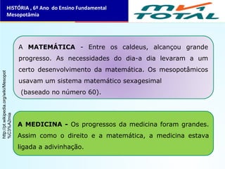 HISTÓRIA , 6º Ano do Ensino Fundamental
Mesopotâmia
A MATEMÁTICA - Entre os caldeus, alcançou grande
progresso. As necessidades do dia-a dia levaram a um
certo desenvolvimento da matemática. Os mesopotâmicos
usavam um sistema matemático sexagesimal
(baseado no número 60).
A MEDICINA - Os progressos da medicina foram grandes.
Assim como o direito e a matemática, a medicina estava
ligada a adivinhação.
http://pt.wikipedia.org/wiki/Mesopot
%C3%A2mia
 