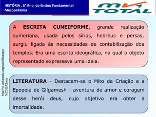 A ESCRITA CUNEIFORME, grande realização
sumeriana, usada pelos sírios, hebreus e persas,
surgiu ligada às necessidades de contabilização dos
templos. Era uma escrita ideográfica, na qual o objeto
representado expressava uma ideia.
LITERATURA - Destacam-se o Mito da Criação e a
Epopeia de Gilgamesh - aventura de amor e coragem
desse herói deus, cujo objetivo era obter a
imortalidade.
HISTÓRIA , 6° Ano do Ensino Fundamental
Mesopotâmia
http://pt.wikipedia.org/wiki/Mesopot
%C3%A2mia
 
