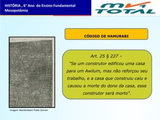 CÓDIGO DE HAMURABI
Art. 25 § 227 –
"Se um construtor edificou uma casa
para um Awilum, mas não reforçou seu
trabalho, e a casa que construiu caiu e
causou a morte do dono da casa, esse
construtor será morto".
HISTÓRIA , 6° Ano do Ensino Fundamental
Mesopotâmia
Imagem: Mschlindwein/ Public Domain
 