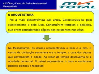 A ARQUITETURA
Foi a mais desenvolvida das artes. Caracterizou-se pelo
exibicionismo e pelo luxo. Construíram templos e palácios,
que eram considerados cópias dos existentes nos céus.
Na Mesopotâmia, os deuses representavam o bem e o mal. O
centro da civilização sumeriana era o templo, a casa dos deuses
que governavam a cidade. Ao redor do templo desenvolvia-se a
atividade comercial. O patesi representava o deus e combinava
poderes políticos e religiosos.
HISTÓRIA , 6° Ano do Ensino Fundamental
Mesopotâmia
 