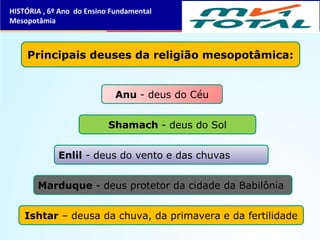 HISTÓRIA , 6º Ano do Ensino Fundamental
Mesopotâmia
Principais deuses da religião mesopotâmica:
Marduque - deus protetor da cidade da Babilônia
Shamach - deus do Sol
Enlil - deus do vento e das chuvas
Ishtar – deusa da chuva, da primavera e da fertilidade
Anu - deus do Céu
 