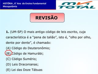 1. (UM-SP) O mais antigo código de leis escrito, cuja
característica é a “pena de talião”, isto é, “olho por olho,
dente por dente”, é chamado:
(A) Código do Deuteronômio;
(B) Código de Hamurábi;
(C) Código Sumério;
(D) Leis Draconianas;
(E) Lei das Doze Tábuas
REVISÃO
HISTÓRIA , 6° Ano do Ensino Fundamental
Mesopotâmia
 