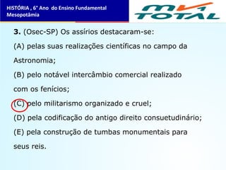 3. (Osec-SP) Os assírios destacaram-se:
(A) pelas suas realizações científicas no campo da
Astronomia;
(B) pelo notável intercâmbio comercial realizado
com os fenícios;
(C) pelo militarismo organizado e cruel;
(D) pela codificação do antigo direito consuetudinário;
(E) pela construção de tumbas monumentais para
seus reis.
HISTÓRIA , 6° Ano do Ensino Fundamental
Mesopotâmia
 