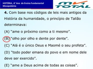 4. Com base nos códigos de leis mais antigos da
História da humanidade, o princípio de Talião
determinava:
(A) “ame o próximo como a ti mesmo”.
(B) “olho por olho e dente por dente”.
(C) “Alá é o único Deus e Maomé o seu profeta”.
(D) “todo poder emana do povo e em nome dele
deve ser exercido”.
(E) “ame a Deus acima de todas as coisas”.
HISTÓRIA , 6° Ano do Ensino Fundamental
Mesopotâmia
 