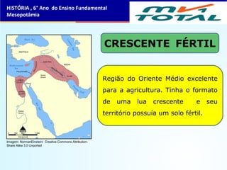 CRESCENTE FÉRTIL
Região do Oriente Médio excelente
para a agricultura. Tinha o formato
de uma lua crescente e seu
território possuía um solo fértil.
HISTÓRIA , 6° Ano do Ensino Fundamental
Mesopotâmia
Imagem: NormanEinstein/ Creative Commons Attribution-
Share Alike 3.0 Unported
 