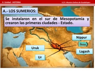 A.- LOS SUMERIOS:
Se instalaron en el sur de Mesopotamia y
crearon las primeras ciudades - Estado.
Uruk
Ur
Nippur
Lagash
II- Unidad : HISTORIA I.E.P «Nuestra Señora de Guadalupe»
 