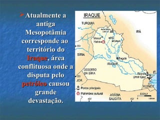 Atualmente aAtualmente a
antigaantiga
MesopotâmiaMesopotâmia
corresponde aocorresponde ao
território doterritório do
IraqueIraque, área, área
conflituosa onde aconflituosa onde a
disputa pelodisputa pelo
petróleopetróleo causoucausou
grandegrande
devastação.devastação.
 