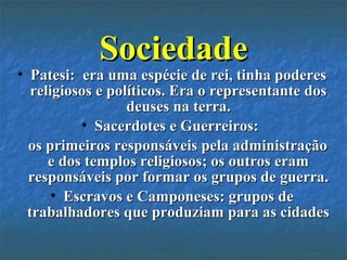 SociedadeSociedade
• Patesi: era uma espécie de rei, tinha poderesPatesi: era uma espécie de rei, tinha poderes
religiosos e políticos. Era o representante dosreligiosos e políticos. Era o representante dos
deuses na terra.deuses na terra.
• Sacerdotes e Guerreiros:Sacerdotes e Guerreiros:
os primeiros responsáveis pela administraçãoos primeiros responsáveis pela administração
e dos templos religiosos; os outros erame dos templos religiosos; os outros eram
responsáveis por formar os grupos de guerra.responsáveis por formar os grupos de guerra.
• Escravos e Camponeses: grupos deEscravos e Camponeses: grupos de
trabalhadores que produziam para as cidadestrabalhadores que produziam para as cidades
 
