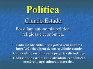 PolíticaPolítica
• Cada cidade tinha o seuCada cidade tinha o seu patesipatesi sem nenumasem nenuma
interferência direta de outra cidade-estadointerferência direta de outra cidade-estado
• Cada cidade escolhia suas próprias divindadesCada cidade escolhia suas próprias divindades
• Cada cidade escolhia sua atividade econômica:Cada cidade escolhia sua atividade econômica:
comércio, agricultura,pastoreio...comércio, agricultura,pastoreio...
Cidade-EstadoCidade-Estado
Possuíam autonomia política,Possuíam autonomia política,
religiosa e econômica.religiosa e econômica.
 