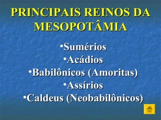 •SumériosSumérios
•AcádiosAcádios
•Babilônicos (Amoritas)Babilônicos (Amoritas)
•AssíriosAssírios
•Caldeus (Neobabilônicos)Caldeus (Neobabilônicos)
PRINCIPAIS REINOS DAPRINCIPAIS REINOS DA
MESOPOTÂMIAMESOPOTÂMIA
 