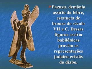 Pazuzu, demônioPazuzu, demônio
assírio da febre,assírio da febre,
estatueta deestatueta de
bronze do séculobronze do século
VII a.C. DessasVII a.C. Dessas
figuras assíriofiguras assírio
babilônicasbabilônicas
provêm asprovêm as
representaçõesrepresentações
judaico-cristãsjudaico-cristãs
do diabo.do diabo.
 