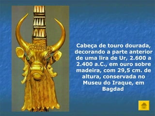 Cabeça de touro dourada,
decorando a parte anterior
de uma lira de Ur, 2.600 a
2.400 a.C., em ouro sobre
madeira, com 29,5 cm. de
altura, conservada no
Museu do Iraque, em
Bagdad
 