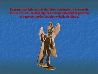 Pazuzu, demônio assírio da febre, estatueta de bronze doPazuzu, demônio assírio da febre, estatueta de bronze do
século VII a.C. Dessas figuras assírio babilônicas provêmséculo VII a.C. Dessas figuras assírio babilônicas provêm
as representações judaico-cristãs do diabo.as representações judaico-cristãs do diabo.
 