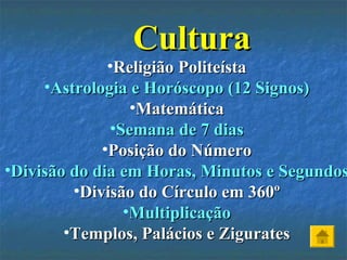 CulturaCultura
•Religião PoliteístaReligião Politeísta
•Astrologia e Horóscopo (12 Signos)Astrologia e Horóscopo (12 Signos)
•MatemáticaMatemática
•Semana de 7 diasSemana de 7 dias
•Posição do NúmeroPosição do Número
•Divisão do dia em Horas, Minutos e SegundosDivisão do dia em Horas, Minutos e Segundos
•Divisão do Círculo em 360ºDivisão do Círculo em 360º
•MultiplicaçãoMultiplicação
•Templos, Palácios e ZiguratesTemplos, Palácios e Zigurates
 