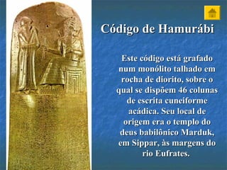 Código de HamurábiCódigo de Hamurábi
Este código está grafadoEste código está grafado
num monólito talhado emnum monólito talhado em
rocha de diorito, sobre orocha de diorito, sobre o
qual se dispõem 46 colunasqual se dispõem 46 colunas
de escrita cuneiformede escrita cuneiforme
acádica. Seu local deacádica. Seu local de
origem era o templo doorigem era o templo do
deus babilônico Marduk,deus babilônico Marduk,
em Sippar, às margens doem Sippar, às margens do
rio Eufrates.rio Eufrates.
 