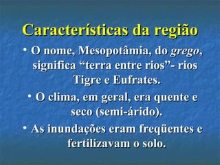 Características da regiãoCaracterísticas da região
• O nome, Mesopotâmia, doO nome, Mesopotâmia, do gregogrego,,
significa “terra entre rios”- riossignifica “terra entre rios”- rios
Tigre e Eufrates.Tigre e Eufrates.
• O clima, em geral, era quente eO clima, em geral, era quente e
seco (semi-árido).seco (semi-árido).
• As inundações eram freqüentes eAs inundações eram freqüentes e
fertilizavam o solo.fertilizavam o solo.
 