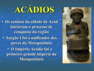 ACÁDIOSACÁDIOS
• Os semitas da cidade de AcadOs semitas da cidade de Acad
iniciaram o processo deiniciaram o processo de
conquista da regiãoconquista da região
• Sargão I foi o unificador dosSargão I foi o unificador dos
povos da Mesopotâmiapovos da Mesopotâmia
• O Império Acádio foi oO Império Acádio foi o
primeiro grande império daprimeiro grande império da
MesopotâmiaMesopotâmia
 