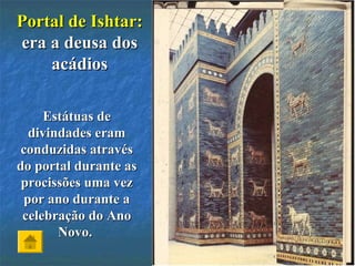 Portal de Ishtar:Portal de Ishtar:
era a deusa dosera a deusa dos
acádiosacádios
Estátuas deEstátuas de
divindades eramdivindades eram
conduzidas atravésconduzidas através
do portal durante asdo portal durante as
procissões uma vezprocissões uma vez
por ano durante apor ano durante a
celebração do Anocelebração do Ano
Novo.Novo.
 