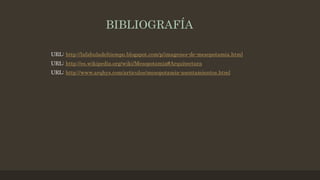 BIBLIOGRAFÍA
URL: http://lafabuladeltiempo.blogspot.com/p/imagenes-de-mesopotamia.html
URL: http://es.wikipedia.org/wiki/Mesopotamia#Arquitectura
URL: http://www.arqhys.com/articulos/mesopotamia-asentamientos.html
 