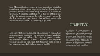 OBJETIVO
• Los Mesopotámicos construyeron mosaicos pintados
en colores vivos, como negros verdes bicolores hechos
por ellos mismos que eran muy creativos a manera de
murales. No había ventanas y la luz se obtenía del
techo. Se preocupaban de la vida terrenal y no de la
de los muertos, por tanto las edificaciones más
representativas eran: el templo y el palacio.
• Los sacerdotes organizaban el comercio y empleaban
a campesinos, pastores y artesanos, quienes recibían
como pago parcelas de tierra para cultivo
de cereales, dátiles o lana. Además, los zigurats
tenían un amplio patio con habitaciones para alojar a
las personas que habitaban en este pueblo
El objetivo de esta maqueta es
representar la ciudad de
Mesopotamia, extrayendo elementos
urbanos que hacían parte de ella,
logrando una abstracción completa
de esta. Para realizar esto se hizo
una investigación acerca de sus
costumbres y sus tradiciones. La
maqueta se ejecutó con materiales
libres, pensando en una buena
interpretación hacía el público.
 