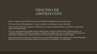 PROCESO DE
ABSTRACCIÓN
Vamos a representar la Aldea que queda alrededor de Mesopotamia con cartón paja.
El río que rodea a Mesopotamia lo vamos a realizar con pedazos de icopor pintados.
Para extraer todos estos elementos utilizamos una imagen de Mesopotamia y sacamos los elementos
urbanos fundamentales.
Se van a representar los templos porque sabemos que son parte fundamental en Mesopotamia, en
específico el Zigurat, diseño de un zigurat va desde una simple base con un templo en lo alto, hasta las
maravillas matemáticas y arquitectónicas con varias terrazas rematadas con un templo.
Los mesopotámicos tenían una arquitectura muy particular debido a los recursos que tenían disponibles.
Hicieron uso de los dos sistemas constructivos básicos: el abovedado y el adintelado.
 