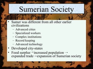 • Sumer was different from all other earlier
civilizations
– Advanced cities
– Specialized workers
– Complex institutions
– Record keeping
– Advanced technology
• Developed city-states
• Food surplus increased population
expanded trade expansion of Sumerian society
Sumerian Society
 