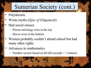 • Polytheistic
• Wrote myths (Epic of Gilgamesh)
• Had social classes
– Priests and kings were at the top
– Slaves were at the bottom
• Women probably couldn’t attend school but had
many other rights
• Advances in mathematics
– Number system based on 60 (60 seconds = 1 minute)
Sumerian Society (cont.)
 