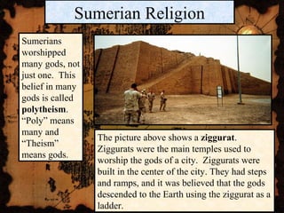 Sumerian Religion
Sumerians
worshipped
many gods, not
just one. This
belief in many
gods is called
polytheism.
“Poly” means
many and
“Theism”
means gods.
The picture above shows a ziggurat.
Ziggurats were the main temples used to
worship the gods of a city. Ziggurats were
built in the center of the city. They had steps
and ramps, and it was believed that the gods
descended to the Earth using the ziggurat as a
ladder.
 