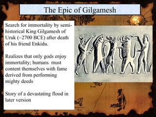 The Epic of Gilgamesh
Search for immortality by semi-
historical King Gilgamesh of
Uruk (~2700 BCE) after death
of his friend Enkidu.
Realizes that only gods enjoy
immortality; humans must
content themselves with fame
derived from performing
mighty deeds
Story of a devastating flood in
later version
 