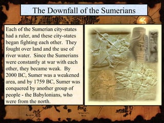 The Downfall of the Sumerians
Each of the Sumerian city-states
had a ruler, and these city-states
began fighting each other. They
fought over land and the use of
river water. Since the Sumerians
were constantly at war with each
other, they became weak. By
2000 BC, Sumer was a weakened
area, and by 1759 BC, Sumer was
conquered by another group of
people - the Babylonians, who
were from the north.
 