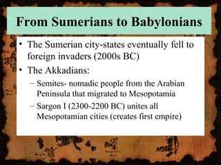 From Sumerians to Babylonians
• The Sumerian city-states eventually fell to
foreign invaders (2000s BC)
• The Akkadians:
– Semites- nomadic people from the Arabian
Peninsula that migrated to Mesopotamia
– Sargon I (2300-2200 BC) unites all
Mesopotamian cities (creates first empire)
 