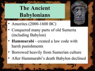 The Ancient
Babylonians
• Amorites (2000-1600 BC)
• Conquered many parts of old Sumeria
(including Babylon)
• Hammurabi - created a law code with
harsh punishments
• Borrowed heavily from Sumerian culture
• After Hammurabi’s death Babylon declined
 
