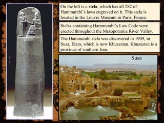 On the left is a stela, which has all 282 of
Hammurabi’s laws engraved on it. This stela is
located in the Louvre Museum in Paris, France.
The Hammurabi stela was discovered in 1909, in
Susa, Elam, which is now Khuzestan. Khuzestan is a
province of southern Iran.
Susa
Stelas containing Hammurabi’s Law Code were
erected throughout the Mesopotamia River Valley.
 