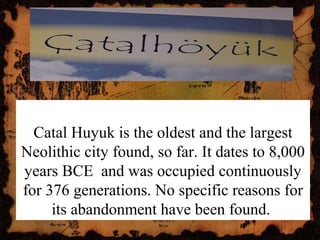 Catal Huyuk is the oldest and the largest
Neolithic city found, so far. It dates to 8,000
years BCE and was occupied continuously
for 376 generations. No specific reasons for
its abandonment have been found.
 