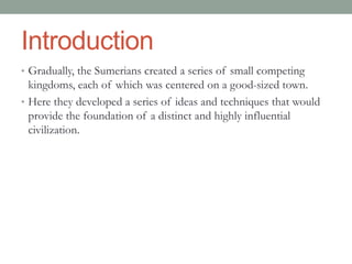 Introduction
• Gradually, the Sumerians created a series of small competing
kingdoms, each of which was centered on a good-sized town.
• Here they developed a series of ideas and techniques that would
provide the foundation of a distinct and highly influential
civilization.
 