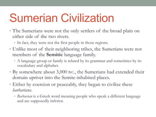 Sumerian Civilization
• The Sumerians were not the only settlers of the broad plain on
either side of the two rivers.
• In fact, they were not the first people in those regions.
• Unlike most of their neighboring tribes, the Sumerians were not
members of the Semitic language family.
• A language group or family is related by its grammar and sometimes by its
vocabulary and alphabet.
• By somewhere about 3,000 B.C., the Sumerians had extended their
domain upriver into the Semite-inhabited places.
• Either by coercion or peaceably, they began to civilize these
barbarians.
• Barbarian is a Greek word meaning people who speak a different language
and are supposedly inferior.
 
