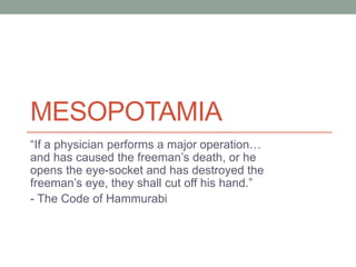 MESOPOTAMIA
“If a physician performs a major operation…
and has caused the freeman’s death, or he
opens the eye-socket and has destroyed the
freeman’s eye, they shall cut off his hand.”
- The Code of Hammurabi
 