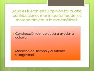 ¿cuales fueron en su opinión las cuatro
contribuciones mas importantes de los
mesopotámicos a la matemática?
 Construcción de tablas para ayudar a
calcular .
 Medición del tiempo y el sistema
sexagesimal.
 