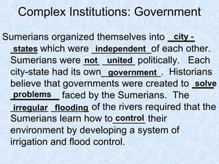 Complex Institutions: Government
Sumerians organized themselves into _____
_____ which were ___________of each other.
Sumerians were ___ ______ politically. Each
city-state had its own___________. Historians
believe that governments were created to ____
_________ faced by the Sumerians. The
_______ _______ of the rivers required that the
Sumerians learn how to______ their
environment by developing a system of
irrigation and flood control.
city -
states independent
not united
government
solve
problems
irregular flooding
control
 